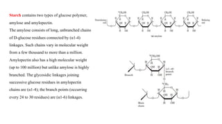 Starch contains two types of glucose polymer,
amylose and amylopectin.
The amylose consists of long, unbranched chains
of D-glucose residues connected by (α1-4)
linkages. Such chains vary in molecular weight
from a few thousand to more than a million.
Amylopectin also has a high molecular weight
(up to 100 million) but unlike amylose is highly
branched. The glycosidic linkages joining
successive glucose residues in amylopectin
chains are (α1-4); the branch points (occurring
every 24 to 30 residues) are (α1-6) linkages.
 