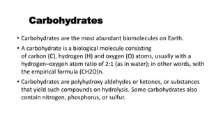 Carbohydrates
• Carbohydrates are the most abundant biomolecules on Earth.
• A carbohydrate is a biological molecule consisting
of carbon (C), hydrogen (H) and oxygen (O) atoms, usually with a
hydrogen–oxygen atom ratio of 2:1 (as in water); in other words, with
the empirical formula (CH2O)n.
• Carbohydrates are polyhydroxy aldehydes or ketones, or substances
that yield such compounds on hydrolysis. Some carbohydrates also
contain nitrogen, phosphorus, or sulfur.
 