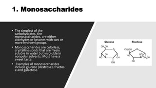 1. Monosaccharides
• The simplest of the
carbohydrates, the
monosaccharides, are either
aldehydes or ketones with two or
more hydroxyl groups.
• Monosaccharides are colorless,
crystalline solids that are freely
soluble in water but insoluble in
nonpolar solvents. Most have a
sweet taste.
• Examples of monosaccharides
include glucose (dextrose), fructos
e and galactose.
 