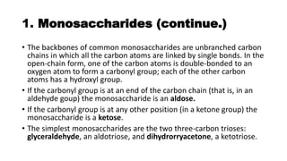 1. Monosaccharides (continue.)
• The backbones of common monosaccharides are unbranched carbon
chains in which all the carbon atoms are linked by single bonds. In the
open-chain form, one of the carbon atoms is double-bonded to an
oxygen atom to form a carbonyl group; each of the other carbon
atoms has a hydroxyl group.
• If the carbonyl group is at an end of the carbon chain (that is, in an
aldehyde goup) the monosaccharide is an aldose.
• If the carbonyl group is at any other position (in a ketone group) the
monosaccharide is a ketose.
• The simplest monosaccharides are the two three-carbon trioses:
glyceraldehyde, an aldotriose, and dihydrorryacetone, a ketotriose.
 