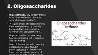 2. Oligosaccharides
• Oligosaccharide, any carbohydrate of
from three to six units of simple
sugars (monosaccharides).
• A large number of oligosaccharides
have been prepared by partially
breaking down more complex
carbohydrates (polysaccharides).
• Oligosaccharides can have many
functions including cell recognition
and cell binding.
• Most of the few naturally occurring
oligosaccharides are found in
plants. Raffinose, a trisaccharide
found in many plants, consists of
 
