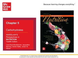 Because learning changes everything.®
Chapter 5
Carbohydrates
WARDLAW’S
Perspectives in
NUTRITION
Twelfth Edition
Carol Byrd-Bredbenner, Jacqueline
Berning, Danita Kelley, Jaclyn M.
Abbott
© 2022 McGraw Hill, LLC. All rights reserved. Authorized only for instructor use in the classroom.
No reproduction or further distribution permitted without the prior written consent of McGraw Hill, LLC.
 
