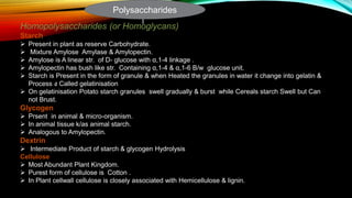 Homopolysaccharides (or Homoglycans)
Starch
 Present in plant as reserve Carbohydrate.
 Mixture Amylose Amylase & Amylopectin.
 Amylose is A linear str. of D- glucose with α,1-4 linkage .
 Amylopectin has bush like str. Containing α,1-4 & α,1-6 B/w glucose unit.
 Starch is Present in the form of granule & when Heated the granules in water it change into gelatin &
Process ง Called gelatinisation
 On gelatinisation Potato starch granules swell gradually & burst while Cereals starch Swell but Can
not Brust.
Glycogen
 Prsent in animal & micro-organism.
 In animal tissue k/as animal starch.
 Analogous to Amylopectin.
Dextrin
 Intermediate Product of starch & glycogen Hydrolysis
Cellulose
 Most Abundant Plant Kingdom.
 Purest form of cellulose is Cotton .
 In Plant cellwall cellulose is closely associated with Hemicellulose & lignin.
Polysaccharides
 
