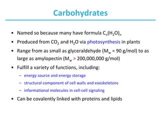 Carbohydrates
• Named so because many have formula Cn(H2O)n
• Produced from CO2 and H2O via photosynthesis in plants
• Range from as small as glyceraldehyde (Mw = 90 g/mol) to as
large as amylopectin (Mw > 200,000,000 g/mol)
• Fulfill a variety of functions, including:
– energy source and energy storage
– structural component of cell walls and exoskeletons
– informational molecules in cell-cell signaling
• Can be covalently linked with proteins and lipids
 