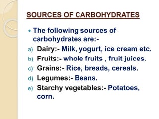 SOURCES OF CARBOHYDRATES
 The following sources of
carbohydrates are:-
a) Dairy:- Milk, yogurt, ice cream etc.
b) Fruits:- whole fruits , fruit juices.
c) Grains:- Rice, breads, cereals.
d) Legumes:- Beans.
e) Starchy vegetables:- Potatoes,
corn.
 