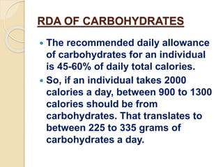RDA OF CARBOHYDRATES
 The recommended daily allowance
of carbohydrates for an individual
is 45-60% of daily total calories.
 So, if an individual takes 2000
calories a day, between 900 to 1300
calories should be from
carbohydrates. That translates to
between 225 to 335 grams of
carbohydrates a day.
 