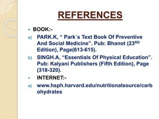 REFERENCES
 BOOK:-
a) PARK.K, “ Park`s Text Book Of Preventive
And Social Medicine”. Pub: Bhanot (23RD
Edition), Page(613-615).
b) SINGH.A, “Essentials Of Physical Education”.
Pub: Kalyani Publishers (Fifth Edition), Page
(318-320).
 INTERNET:-
a) www.hsph.harvard.edu/nutritionalsource/carb
ohydrates
 