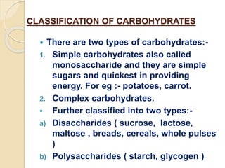 CLASSIFICATION OF CARBOHYDRATES
 There are two types of carbohydrates:-
1. Simple carbohydrates also called
monosaccharide and they are simple
sugars and quickest in providing
energy. For eg :- potatoes, carrot.
2. Complex carbohydrates.
 Further classified into two types:-
a) Disaccharides ( sucrose, lactose,
maltose , breads, cereals, whole pulses
)
b) Polysaccharides ( starch, glycogen )
 
