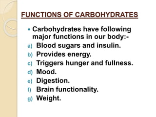 FUNCTIONS OF CARBOHYDRATES
 Carbohydrates have following
major functions in our body:-
a) Blood sugars and insulin.
b) Provides energy.
c) Triggers hunger and fullness.
d) Mood.
e) Digestion.
f) Brain functionality.
g) Weight.
 