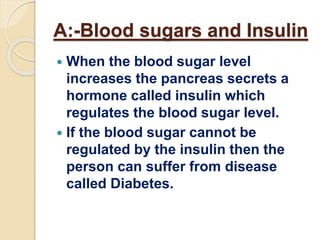 A:-Blood sugars and Insulin
 When the blood sugar level
increases the pancreas secrets a
hormone called insulin which
regulates the blood sugar level.
 If the blood sugar cannot be
regulated by the insulin then the
person can suffer from disease
called Diabetes.
 
