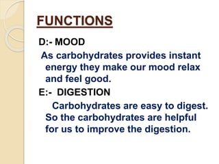 FUNCTIONS
D:- MOOD
As carbohydrates provides instant
energy they make our mood relax
and feel good.
E:- DIGESTION
Carbohydrates are easy to digest.
So the carbohydrates are helpful
for us to improve the digestion.
 