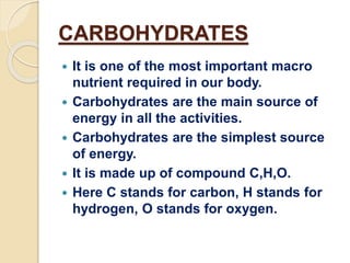 CARBOHYDRATES
 It is one of the most important macro
nutrient required in our body.
 Carbohydrates are the main source of
energy in all the activities.
 Carbohydrates are the simplest source
of energy.
 It is made up of compound C,H,O.
 Here C stands for carbon, H stands for
hydrogen, O stands for oxygen.
 