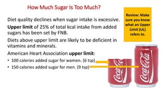 How Much Sugar Is Too Much?
Diet quality declines when sugar intake is excessive.
Upper limit of 25% of total kcal intake from added
sugars has been set by FNB.
Diets above upper limit are likely to be deficient in
vitamins and minerals.
American Heart Association upper limit:
• 100 calories added sugar for women. (6 tsp)
• 150 calories added sugar for men. (9 tsp)
Review: Make
sure you know
what an Upper
Limit (UL)
refers to.
 