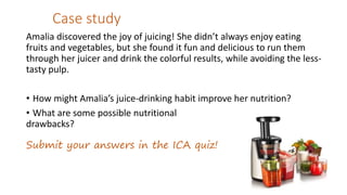 Case study
Amalia discovered the joy of juicing! She didn’t always enjoy eating
fruits and vegetables, but she found it fun and delicious to run them
through her juicer and drink the colorful results, while avoiding the less-
tasty pulp.
• How might Amalia’s juice-drinking habit improve her nutrition?
• What are some possible nutritional
drawbacks?
Submit your answers in the ICA quiz!
 