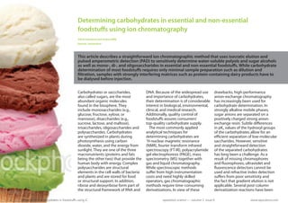 Determining carbohydrates in essential and non-essential
                                            foodstuffs using ion chromatography
                                            Alfred Steinbach and Andrea Wille
                                            Herisau, Switzerland



                                            This article describes a straightforward ion chromatographic method that uses isocratic elution and
                                            pulsed amperometric detection (PAD) to sensitively determine water-soluble polyols and sugar alcohols
                                            as well as mono-, di-, and oligosaccharides in essential and non-essential foodstuffs. While carbohydrate
                                            determination of most foodstuffs requires only minimal sample preparation such as dilution and
                                            filtration, samples with strongly interfering matrices such as protein-containing dairy products have to
                                            be dialysed before injection.


                                            Carbohydrates or sacccharides,           DNA. Because of the widespread use           drawbacks, high-performance
                                            also called sugars, are the most         and importance of carbohydrates,             anion-exchange chromatography
                                            abundant organic molecules               their determination is of considerable       has increasingly been used for
                                            found in the biosphere. They             interest in biological, environmental,       carbohydrate determination. In
                                            include monosaccharides (e.g.,           clinical, and medical research.              strongly alkaline mobile phases,
                                            glucose, fructose, xylose, or            Additionally, quality control of             sugar anions are separated on a
                                            mannose), disaccharides (e.g.,           foodstuffs assures consumers’                positively charged strong anion-
                                            sucrose, lactose, and maltose),          top-quality carbohydrate supply.             exchange resin. Subtle differences
                                            trisaccharides, oligosaccharides and       The most commonly applied                  in pKa values of the hydroxyl groups
                                            polysaccharides. Carbohydrates           analytical techniques for                    of the carbohydrates allow for an
                                            are synthesized in plants during         determining carbohydrates are                efficient separation of low-molecular
                                            photosynthesis using carbon              1
                                                                                      H-nuclear magnetic resonance                saccharides. However, sensitive
                                            dioxide, water, and the energy from      (NMR), fourier transform infrared            and straightforward detection
                                            sunlight. They are one of the three      spectroscopy (FT-IR), polyacrylamide         of the separated carbohydrates
                                            macronutrients (proteins and fats        gel electrophoresis (PAGE), mass             has long been a challenge. As a
                                            being the other two) that provide the    spectrometry (MS) together with              result of missing chromophores
                                            human body with energy. Complex          gas and liquid chromatography.               and fluorophores, ultraviolet and
                                            polysaccharides are structural           While spectroscopic methods                  fluorescence detectors cannot be
                                            elements in the cell walls of bacteria   suffer from high instrumentation             used and refractive index detection
                                            and plants and are stored for food       costs and need highly skilled                suffers from poor sensitivity and
                                            or structural support. In addition,      operators, gas chromatographic               the fact that gradient elution is not
                                            ribose and deoxyribose form part of      methods require time-consuming               applicable. Several post-column
                                            the structural framework of RNA and      derivatizations. In view of these            derivatization reactions have been

A   Determining carbohydrates in foodstuffs using IC                                          separation science — volume 3 issue 6                    www.sepscience.com
 