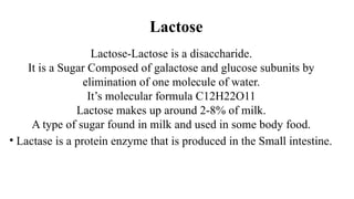 Lactose
Lactose-Lactose is a disaccharide.
It is a Sugar Composed of galactose and glucose subunits by
elimination of one molecule of water.
It’s molecular formula C12H22O11
Lactose makes up around 2-8% of milk.
A type of sugar found in milk and used in some body food.
• Lactase is a protein enzyme that is produced in the Small intestine.
 