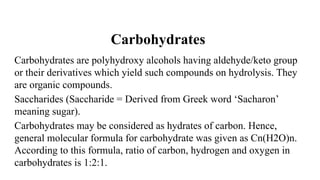 Carbohydrates
Carbohydrates are polyhydroxy alcohols having aldehyde/keto group
or their derivatives which yield such compounds on hydrolysis. They
are organic compounds.
Saccharides (Saccharide = Derived from Greek word ‘Sacharon’
meaning sugar).
Carbohydrates may be considered as hydrates of carbon. Hence,
general molecular formula for carbohydrate was given as Cn(H2O)n.
According to this formula, ratio of carbon, hydrogen and oxygen in
carbohydrates is 1:2:1.
 