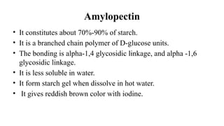 Amylopectin
• It constitutes about 70%-90% of starch.
• It is a branched chain polymer of D-glucose units.
• The bonding is alpha-1,4 glycosidic linkage, and alpha -1,6
glycosidic linkage.
• It is less soluble in water.
• It form starch gel when dissolve in hot water.
• It gives reddish brown color with iodine.
 