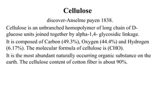 Cellulose
discover-Anselme payen 1838.
Cellulose is an unbranched homopolymer of long chain of D-
glucose units joined together by alpha-1,4- glycosidic linkage.
It is composed of Carbon (49.3%), Oxygen (44.4%) and Hydrogen
(6.17%). The molecular formula of cellulose is (CHO).
It is the most abundant naturally occurring organic substance on the
earth. The cellulose content of cotton fiber is about 90%.
 