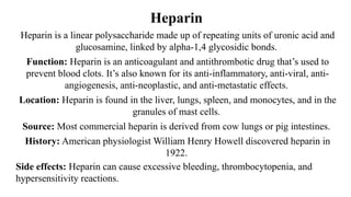 Heparin
Heparin is a linear polysaccharide made up of repeating units of uronic acid and
glucosamine, linked by alpha-1,4 glycosidic bonds.
Function: Heparin is an anticoagulant and antithrombotic drug that’s used to
prevent blood clots. It’s also known for its anti-inflammatory, anti-viral, anti-
angiogenesis, anti-neoplastic, and anti-metastatic effects.
Location: Heparin is found in the liver, lungs, spleen, and monocytes, and in the
granules of mast cells.
Source: Most commercial heparin is derived from cow lungs or pig intestines.
History: American physiologist William Henry Howell discovered heparin in
1922.
Side effects: Heparin can cause excessive bleeding, thrombocytopenia, and
hypersensitivity reactions.
 