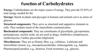 Function of Carbohydrates
Energy: Carbohydrates are the major source of energy. They provide 55-65% of
total energy needed for the
Storage: Starch in plants and glycogen in humans and animals serve as stores of
glucose.
Structural components: They serve as structural and supportive elements in
cells. They mediate much of the intercellular communication.
Biochemical compounds: They are constituents of glycolipids, glycoproteins,
proteoglycans, nucleic acids, etc.are used as drugs, Antibiotics (streptomycin,
erythromycin), Cardiac glycosides (digitonin)
Miscellaneous: They act as Dietary fiber, e.g., cellulose, Lubricant and
intercellular cement, e.g., mucopolysaccharides, Anticoagulant, e.g., heparin,
Pharmacopeial product, e.g., dextrose, Food sweetener, e.g., glucose.
 