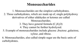 Monosaccharides
1. Monosaccharides are the simplest carbohydrates.
2. Those carbohydrates, which are made up of, single polyhydroxy
derivatives of either aldehydes or ketones are called
Monosaccharides.
3. They have general formula (C H O)
₂ ₂
4. They cannot be further hydrolyzed.
5. Example of monosaccharides include glucose ,fructose ,galactose,
xylose ,and ribose.
6. Monosaccharides, also called simple sugar are the basic units of
carbohydrates.
 