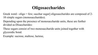 Oligosaccharides
Greek word - oligo = few; sacchar sugar] oligosaccharides are composed of 2-
10 simple sugars (monosaccharides).
Depending upon the presence of monosaccharide units, these are further
divided as:Dísaccharides:
These sugars consist of two monosaccharide units joined together with
glycosidic bond.
Example: sucrose, maltose, lactose,
 
