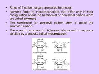 • Rings of 5-carbon sugars are called furanoses.
• Isomeric forms of monosaccharides that differ only in their
configuration about the hemiacetal or hemiketal carbon atom
are called anomers.
• The hemiacetal (or carbonyl) carbon atom is called the
anomeric carbon.
• The α and β anomers of D-glucose interconvert in aqueous
solution by a process called mutarotation.
 
