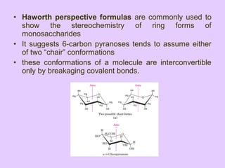 • Haworth perspective formulas are commonly used to
show the stereochemistry of ring forms of
monosaccharides
• It suggests 6-carbon pyranoses tends to assume either
of two “chair” conformations
• these conformations of a molecule are interconvertible
only by breakaging covalent bonds.
 