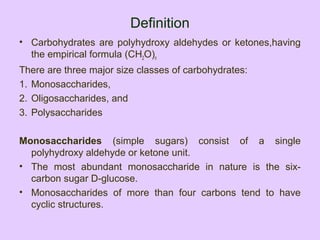 Definition
• Carbohydrates are polyhydroxy aldehydes or ketones,having
the empirical formula (CH2O)n
There are three major size classes of carbohydrates:
1. Monosaccharides,
2. Oligosaccharides, and
3. Polysaccharides
Monosaccharides (simple sugars) consist of a single
polyhydroxy aldehyde or ketone unit.
• The most abundant monosaccharide in nature is the six-
carbon sugar D-glucose.
• Monosaccharides of more than four carbons tend to have
cyclic structures.
 