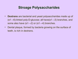 Stroage Polysaccharides
• Dextrans are bacterial and yeast polysaccharides made up of
(α1→6)-linked poly-D-glucose; all have(α1→3) branches, and
some also have (α1→2) or (α1→4) branches.
• Dental plaque, formed by bacteria growing on the surface of
teeth, is rich in dextrans.
 