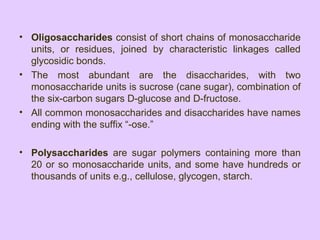 • Oligosaccharides consist of short chains of monosaccharide
units, or residues, joined by characteristic linkages called
glycosidic bonds.
• The most abundant are the disaccharides, with two
monosaccharide units is sucrose (cane sugar), combination of
the six-carbon sugars D-glucose and D-fructose.
• All common monosaccharides and disaccharides have names
ending with the suffix “-ose.”
• Polysaccharides are sugar polymers containing more than
20 or so monosaccharide units, and some have hundreds or
thousands of units e.g., cellulose, glycogen, starch.
 