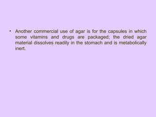 • Another commercial use of agar is for the capsules in which
some vitamins and drugs are packaged; the dried agar
material dissolves readily in the stomach and is metabolically
inert.
 