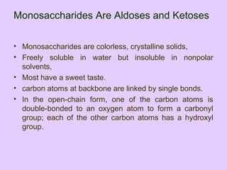 Monosaccharides Are Aldoses and Ketoses
• Monosaccharides are colorless, crystalline solids,
• Freely soluble in water but insoluble in nonpolar
solvents,
• Most have a sweet taste.
• carbon atoms at backbone are linked by single bonds.
• In the open-chain form, one of the carbon atoms is
double-bonded to an oxygen atom to form a carbonyl
group; each of the other carbon atoms has a hydroxyl
group.
 