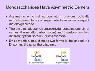 Monosaccharides Have Asymmetric Centers
• Assymetric or chiral carbon atom provides optically
active isomeric forms of sugar called enantiomers expect
dihydroxyacetone.
• The simplest aldose, glyceraldehyde, contains one chiral
center (the middle carbon atom) and therefore has two
different optical isomers, or enantiomers.
• By convention, one of these two forms is designated the
D-isomer, the other the L-isomer.
 