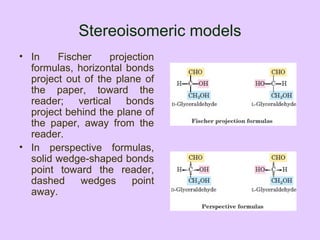 Stereoisomeric models
• In Fischer projection
formulas, horizontal bonds
project out of the plane of
the paper, toward the
reader; vertical bonds
project behind the plane of
the paper, away from the
reader.
• In perspective formulas,
solid wedge-shaped bonds
point toward the reader,
dashed wedges point
away.
 