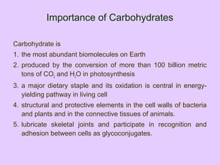Importance of Carbohydrates
Carbohydrate is
1. the most abundant biomolecules on Earth
2. produced by the conversion of more than 100 billion metric
tons of CO2 and H2O in photosynthesis
3. a major dietary staple and its oxidation is central in energy-
yielding pathway in living cell
4. structural and protective elements in the cell walls of bacteria
and plants and in the connective tissues of animals.
5. lubricate skeletal joints and participate in recognition and
adhesion between cells as glycoconjugates.
 
