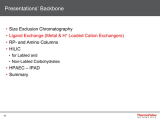 17
• Size Exclusion Chromatography
• Ligand Exchange (Metal & H+ Loaded Cation Exchangers)
• RP- and Amino Columns
• HILIC
• for Labled and
• Non-Labled Carbohydrates
• HPAEC – IPAD
• Summary
Presentations’ Backbone
 