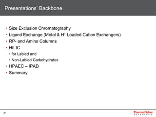 27
• Size Exclusion Chromatography
• Ligand Exchange (Metal & H+ Loaded Cation Exchangers)
• RP- and Amino Columns
• HILIC
• for Labled and
• Non-Labled Carbohydrates
• HPAEC – IPAD
• Summary
Presentations’ Backbone
 