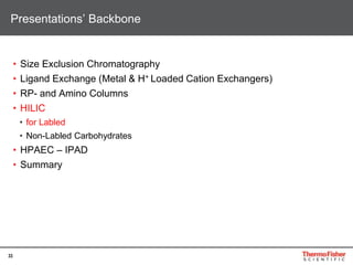 33
• Size Exclusion Chromatography
• Ligand Exchange (Metal & H+ Loaded Cation Exchangers)
• RP- and Amino Columns
• HILIC
• for Labled
• Non-Labled Carbohydrates
• HPAEC – IPAD
• Summary
Presentations’ Backbone
 