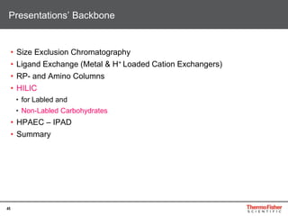 45
• Size Exclusion Chromatography
• Ligand Exchange (Metal & H+ Loaded Cation Exchangers)
• RP- and Amino Columns
• HILIC
• for Labled and
• Non-Labled Carbohydrates
• HPAEC – IPAD
• Summary
Presentations’ Backbone
 