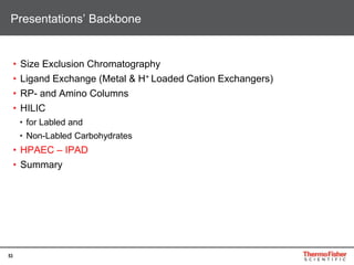 53
• Size Exclusion Chromatography
• Ligand Exchange (Metal & H+ Loaded Cation Exchangers)
• RP- and Amino Columns
• HILIC
• for Labled and
• Non-Labled Carbohydrates
• HPAEC – IPAD
• Summary
Presentations’ Backbone
 