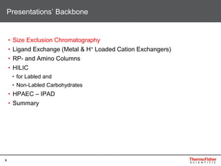 8
• Size Exclusion Chromatography
• Ligand Exchange (Metal & H+ Loaded Cation Exchangers)
• RP- and Amino Columns
• HILIC
• for Labled and
• Non-Labled Carbohydrates
• HPAEC – IPAD
• Summary
Presentations’ Backbone
 