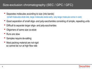 9
• Separates molecules according to size (into bands)
(small molecules elute late, large molecules elute early, very large molecule come in void)
• Good separation of small oligo- and poly-saccharides consisting of simple, repeating units
• Difficult to separate larger oligo- and poly-saccharides
• Oligomers of same size co-elute
• Runs are slow
• Samples require de-salting
• Most packing material are not rigid
so cannot be run at high flow rate
Size-exclusion chromatography (SEC / GPC / GFC)
 