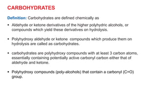 CARBOHYDRATES
Definition: Carbohydrates are defined chemically as
 Aldehyde or ketone derivatives of the higher polyhydric alcohols, or
compounds which yield these derivatives on hydrolysis.
 Polyhydroxy aldehyde or ketone compounds which produce them on
hydrolysis are called as carbohydrates.
 carbohydrates are polyhydroxy compounds with at least 3 carbon atoms,
essentially containing potentially active carbonyl carbon either that of
aldehyde and ketone.
 Polyhydroxy compounds (poly-alcohols) that contain a carbonyl (C=O)
group.
 