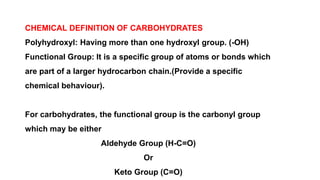 CHEMICAL DEFINITION OF CARBOHYDRATES
Polyhydroxyl: Having more than one hydroxyl group. (-OH)
Functional Group: It is a specific group of atoms or bonds which
are part of a larger hydrocarbon chain.(Provide a specific
chemical behaviour).
For carbohydrates, the functional group is the carbonyl group
which may be either
Aldehyde Group (H-C=O)
Or
Keto Group (C=O)
 