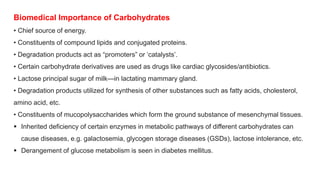 Biomedical Importance of Carbohydrates
• Chief source of energy.
• Constituents of compound lipids and conjugated proteins.
• Degradation products act as “promoters” or ‘catalysts’.
• Certain carbohydrate derivatives are used as drugs like cardiac glycosides/antibiotics.
• Lactose principal sugar of milk—in lactating mammary gland.
• Degradation products utilized for synthesis of other substances such as fatty acids, cholesterol,
amino acid, etc.
• Constituents of mucopolysaccharides which form the ground substance of mesenchymal tissues.
 Inherited deficiency of certain enzymes in metabolic pathways of different carbohydrates can
cause diseases, e.g. galactosemia, glycogen storage diseases (GSDs), lactose intolerance, etc.
 Derangement of glucose metabolism is seen in diabetes mellitus.
 