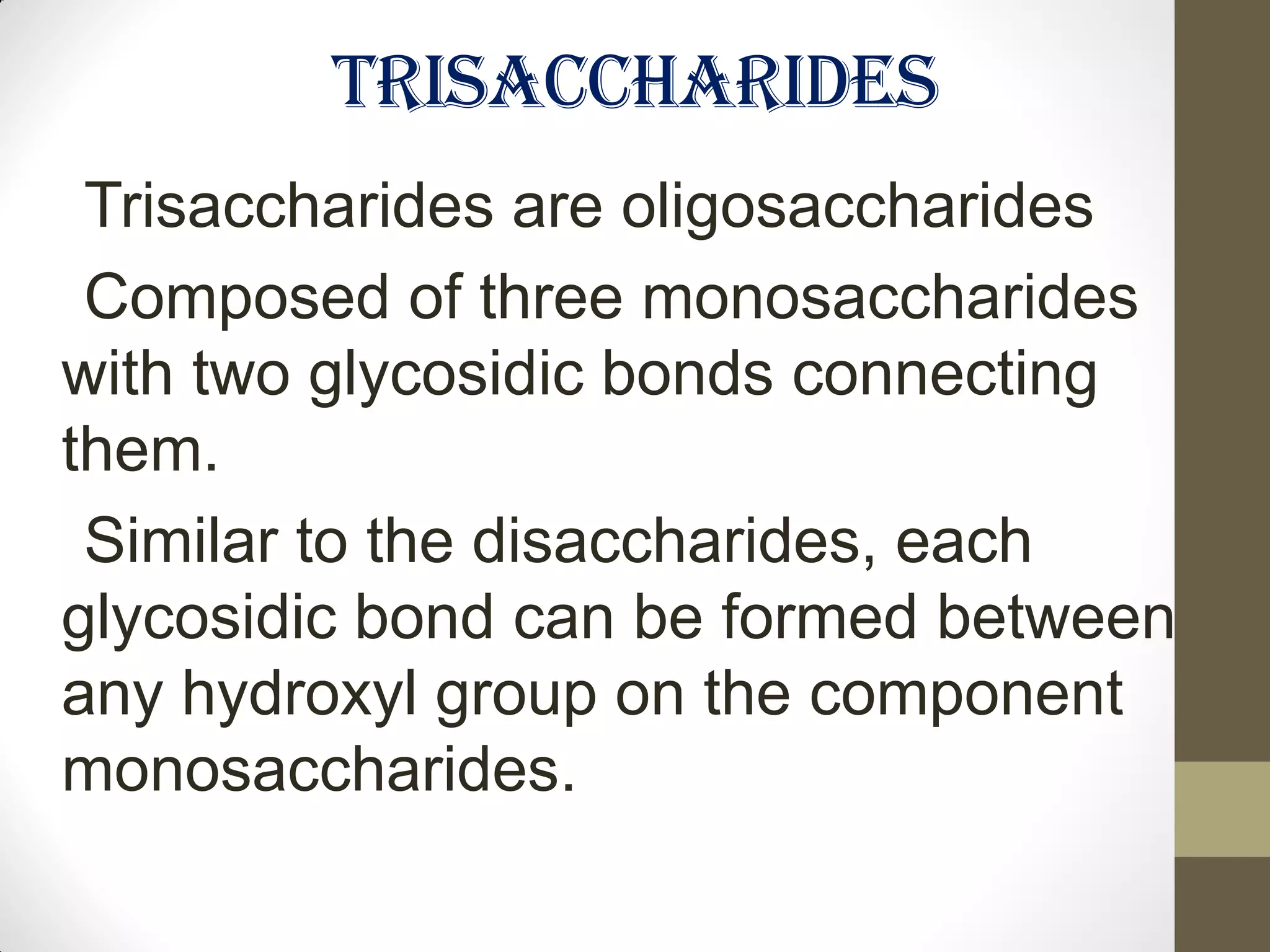 TRISACCHARIDES
Trisaccharides are oligosaccharides
Composed of three monosaccharides
with two glycosidic bonds connecting
them.
Similar to the disaccharides, each
glycosidic bond can be formed between
any hydroxyl group on the component
monosaccharides.
 