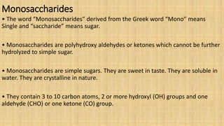 Monosaccharides
• The word “Monosaccharides” derived from the Greek word “Mono” means
Single and “saccharide” means sugar.
• Monosaccharides are polyhydroxy aldehydes or ketones which cannot be further
hydrolyzed to simple sugar.
• Monosaccharides are simple sugars. They are sweet in taste. They are soluble in
water. They are crystalline in nature.
• They contain 3 to 10 carbon atoms, 2 or more hydroxyl (OH) groups and one
aldehyde (CHO) or one ketone (CO) group.
 
