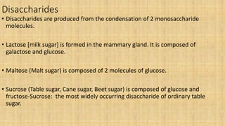 Disaccharides
• Disaccharides are produced from the condensation of 2 monosaccharide
molecules.
• Lactose [milk sugar] is formed in the mammary gland. It is composed of
galactose and glucose.
• Maltose (Malt sugar) is composed of 2 molecules of glucose.
• Sucrose (Table sugar, Cane sugar, Beet sugar) is composed of glucose and
fructose-Sucrose: the most widely occurring disaccharide of ordinary table
sugar.
 